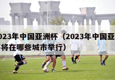 2023年中国亚洲杯（2023年中国亚洲杯将在哪些城市举行）