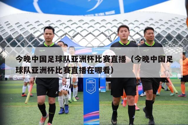今晚中国足球队亚洲杯比赛直播（今晚中国足球队亚洲杯比赛直播在哪看）